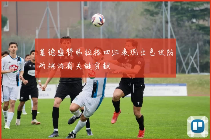 基德盛赞弗拉格回归表现出色攻防两端均有关键贡献