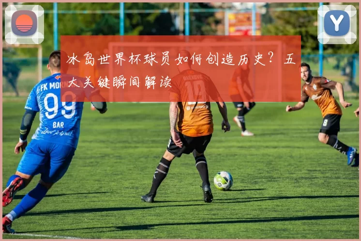 冰岛世界杯球员如何创造历史?五大关键瞬间解读