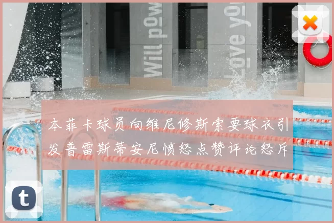 本菲卡球员向维尼修斯索要球衣引发普雷斯蒂安尼愤怒点赞评论怒斥队友