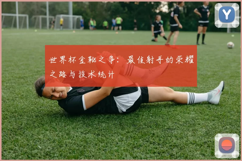世界杯金靴之争:最佳射手的荣耀之路与技术统计