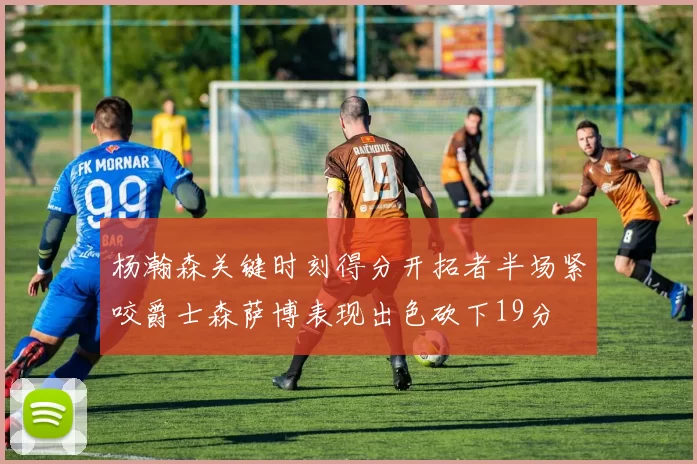 杨瀚森关键时刻得分开拓者半场紧咬爵士森萨博表现出色砍下19分