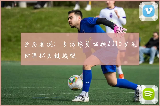 亲历者说:专访球员回顾2015女足世界杯关键战役