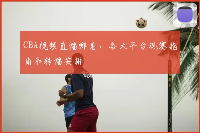 CBA视频直播哪看,各大平台观赛指南和转播安排