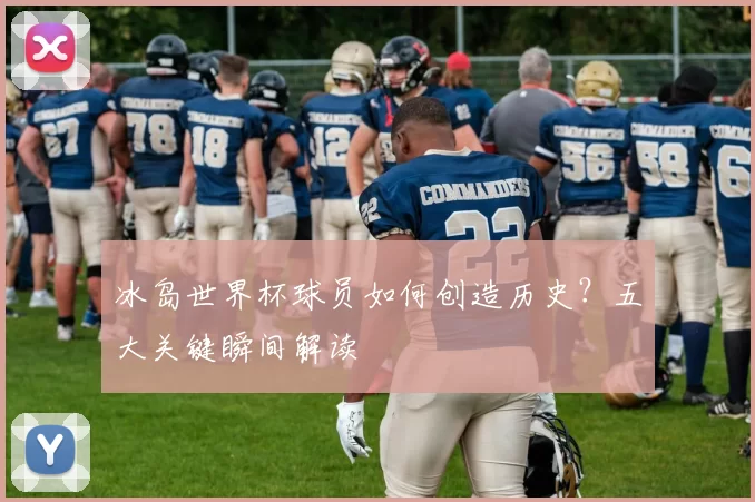 冰岛世界杯球员如何创造历史?五大关键瞬间解读