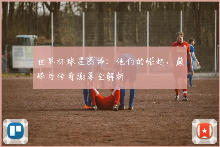 世界杯球星图谱:他们的崛起、巅峰与传奇谢幕全解析