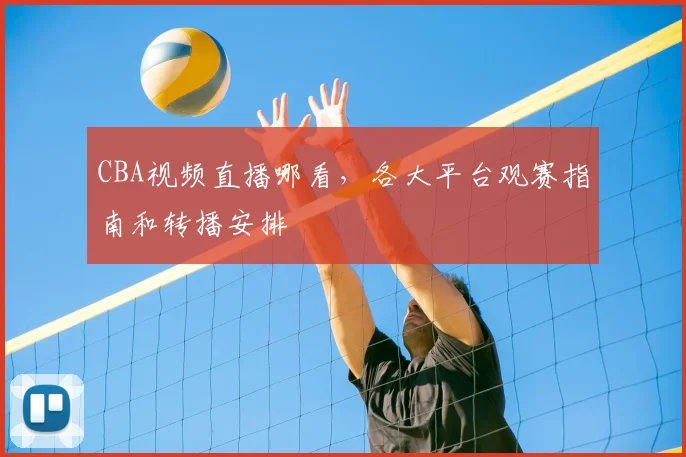 CBA视频直播哪看，各大平台观赛指南和转播安排