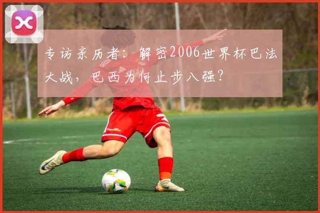 专访亲历者：解密2006世界杯巴法大战，巴西为何止步八强？