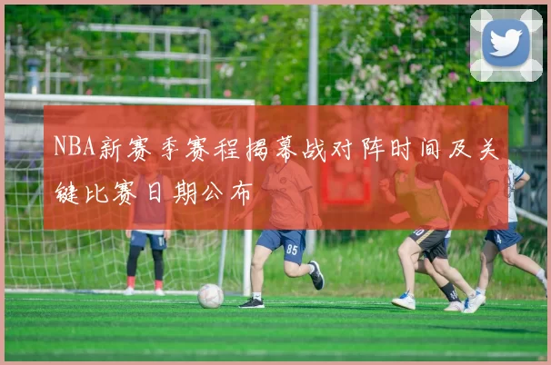 NBA新赛季赛程揭幕战对阵时间及关键比赛日期公布
