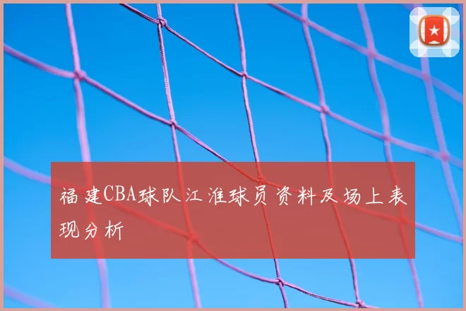 福建CBA球队江淮球员资料及场上表现分析