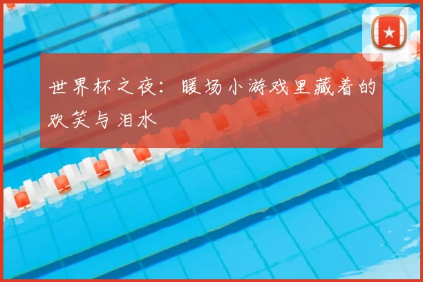 世界杯之夜:暖场小游戏里藏着的欢笑与泪水