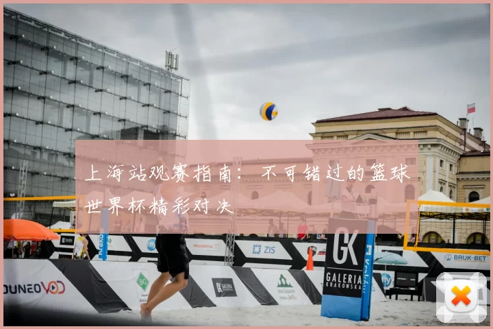 上海站观赛指南：不可错过的篮球世界杯精彩对决