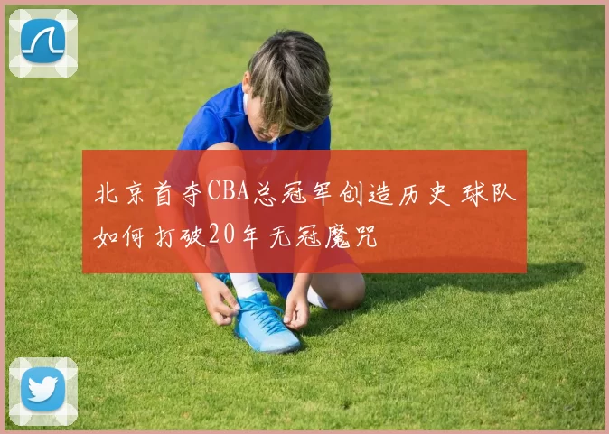 北京首夺CBA总冠军创造历史 球队如何打破20年无冠魔咒