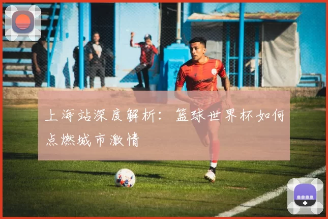 上海站深度解析：篮球世界杯如何点燃城市激情