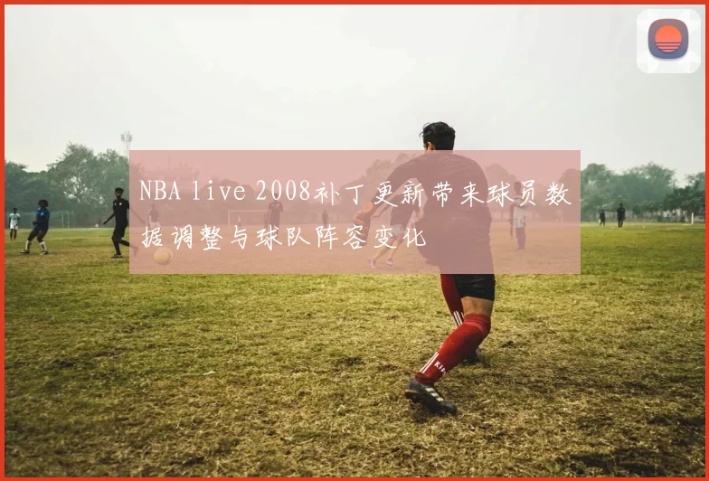NBA live 2008补丁更新带来球员数据调整与球队阵容变化