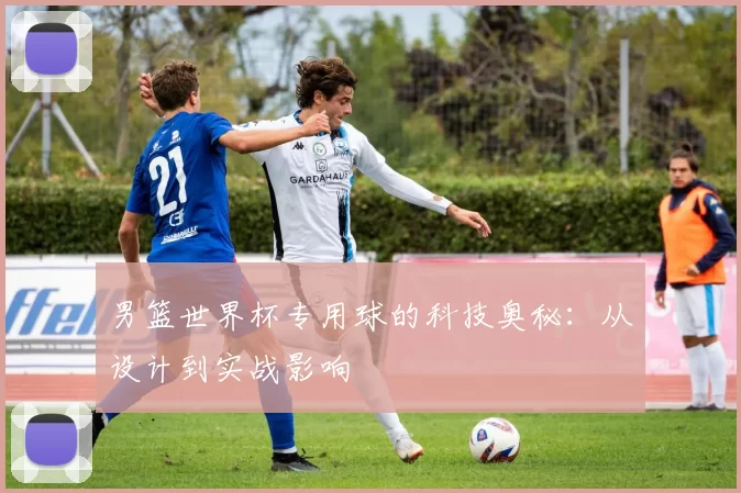 男篮世界杯专用球的科技奥秘:从设计到实战影响