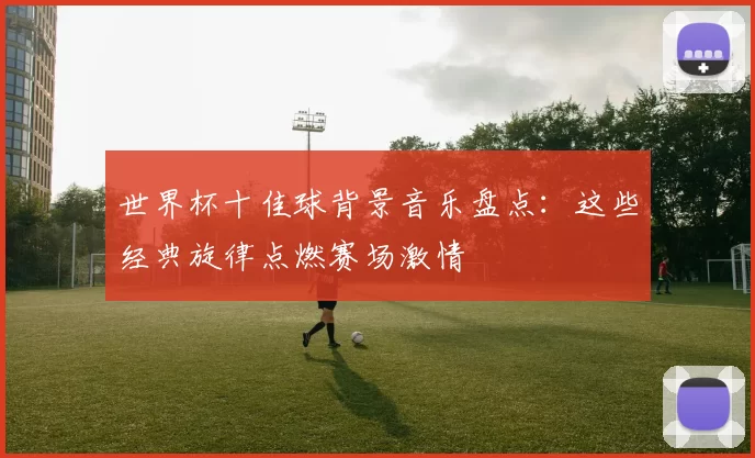 世界杯十佳球背景音乐盘点:这些经典旋律点燃赛场激情
