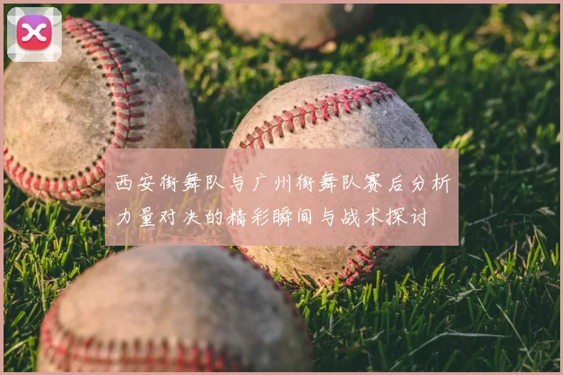 西安街舞队与广州街舞队赛后分析力量对决的精彩瞬间与战术探讨