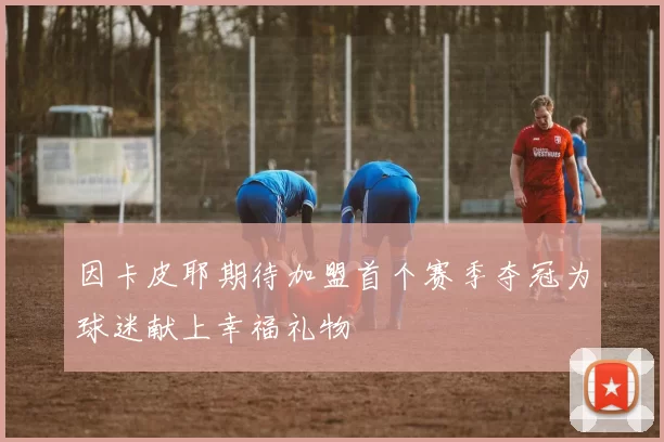 因卡皮耶期待加盟首个赛季夺冠为球迷献上幸福礼物