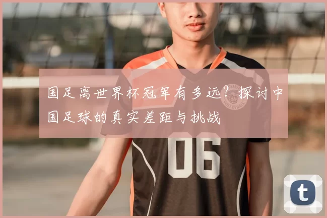 国足离世界杯冠军有多远?探讨中国足球的真实差距与挑战