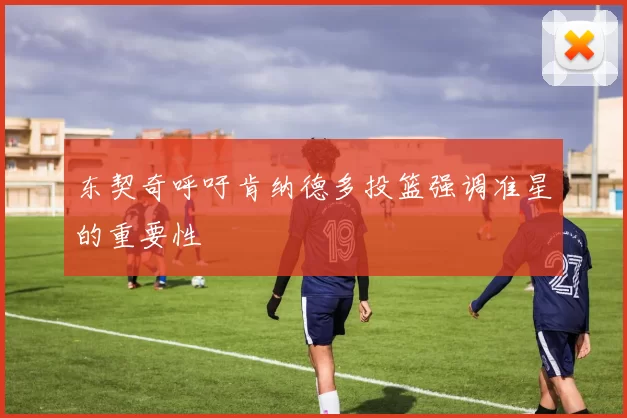 东契奇呼吁肯纳德多投篮强调准星的重要性
