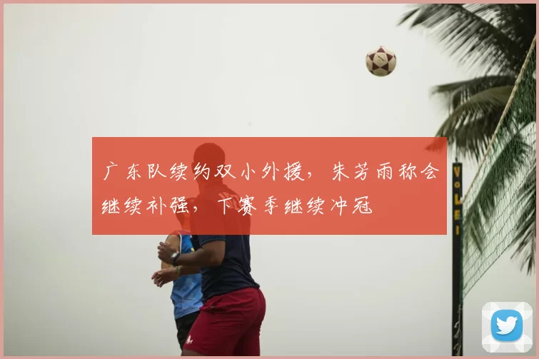 广东队续约双小外援,朱芳雨称会继续补强,下赛季继续冲冠