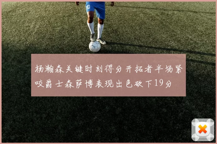 杨瀚森关键时刻得分开拓者半场紧咬爵士森萨博表现出色砍下19分