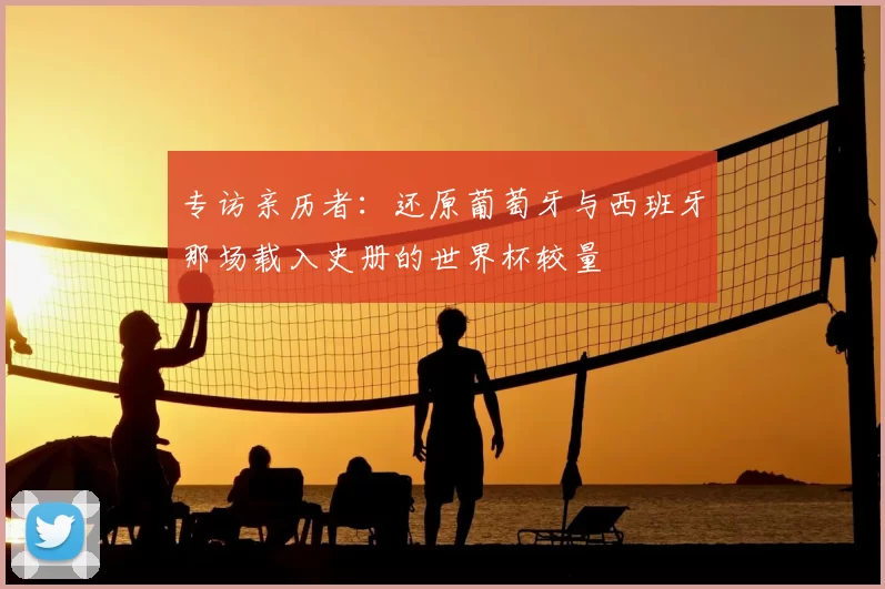 专访亲历者:还原葡萄牙与西班牙那场载入史册的世界杯较量