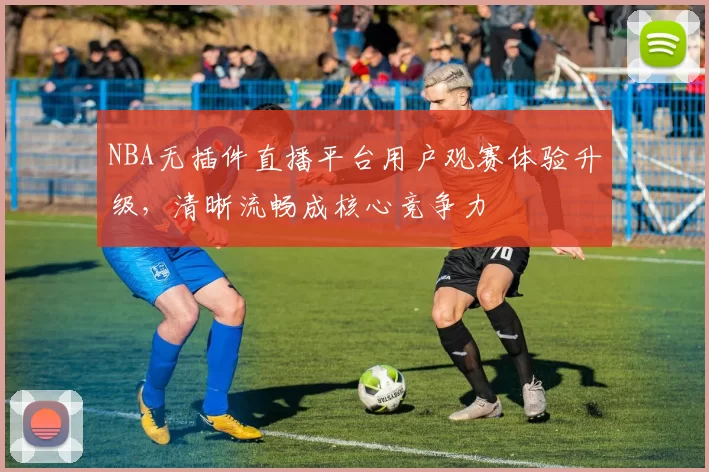 NBA无插件直播平台用户观赛体验升级，清晰流畅成核心竞争力