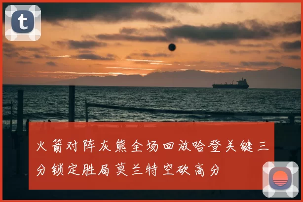 火箭对阵灰熊全场回放哈登关键三分锁定胜局莫兰特空砍高分