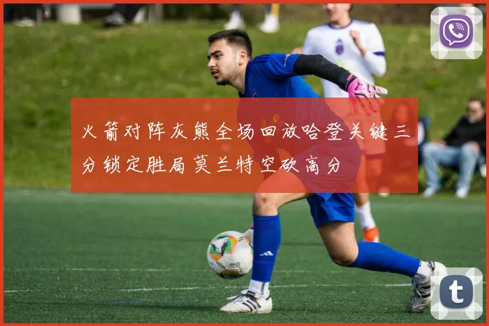 火箭对阵灰熊全场回放哈登关键三分锁定胜局莫兰特空砍高分