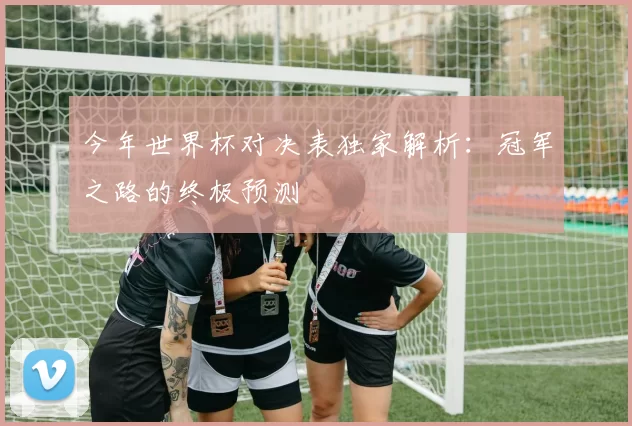 今年世界杯对决表独家解析：冠军之路的终极预测