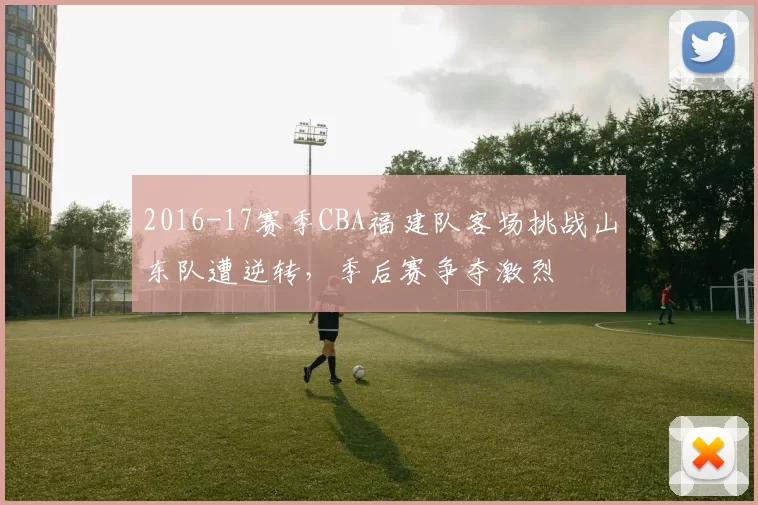 2016-17赛季CBA福建队客场挑战山东队遭逆转,季后赛争夺激烈