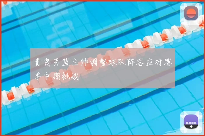 青岛男篮主帅调整球队阵容应对赛季中期挑战