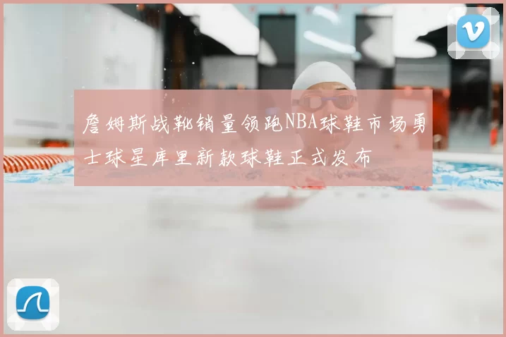 詹姆斯战靴销量领跑NBA球鞋市场勇士球星库里新款球鞋正式发布