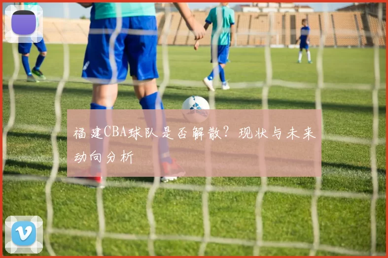 福建CBA球队是否解散？现状与未来动向分析