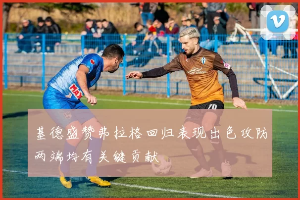 基德盛赞弗拉格回归表现出色攻防两端均有关键贡献