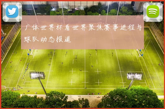 广体世界杯看世界聚焦赛事进程与球队动态报道