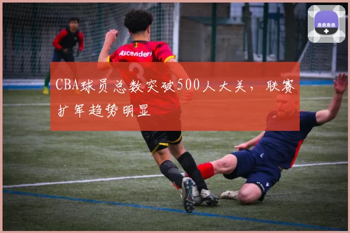 CBA球员总数突破500人大关，联赛扩军趋势明显