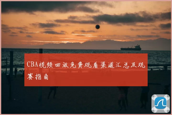 CBA视频回放免费观看渠道汇总及观赛指南