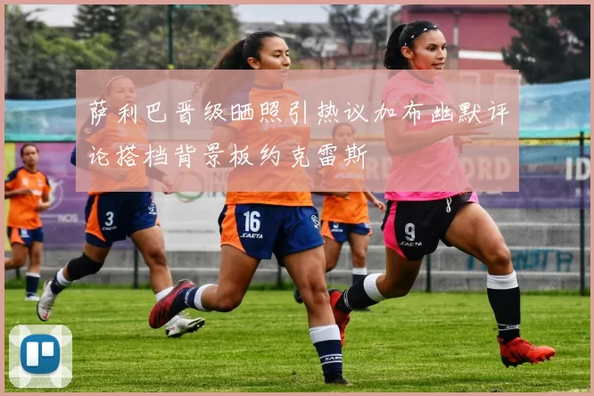萨利巴晋级晒照引热议加布幽默评论搭档背景板约克雷斯