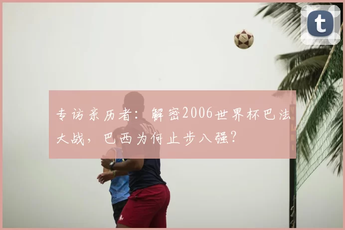 专访亲历者：解密2006世界杯巴法大战，巴西为何止步八强？