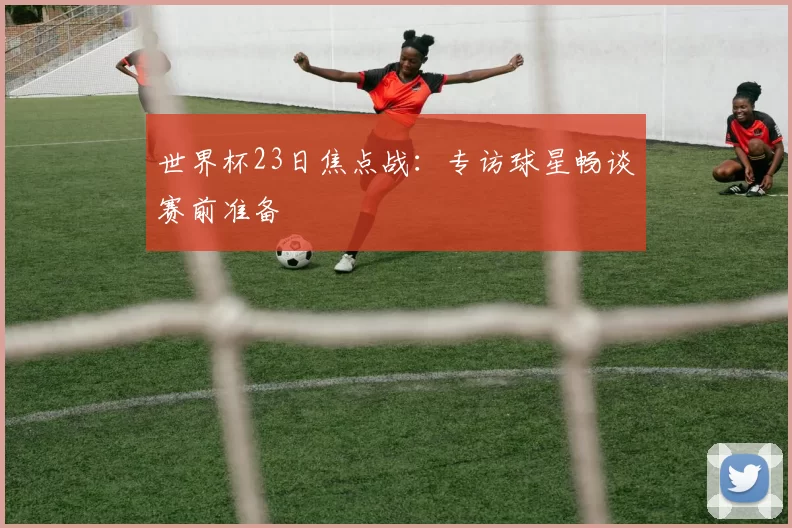 世界杯23日焦点战：专访球星畅谈赛前准备