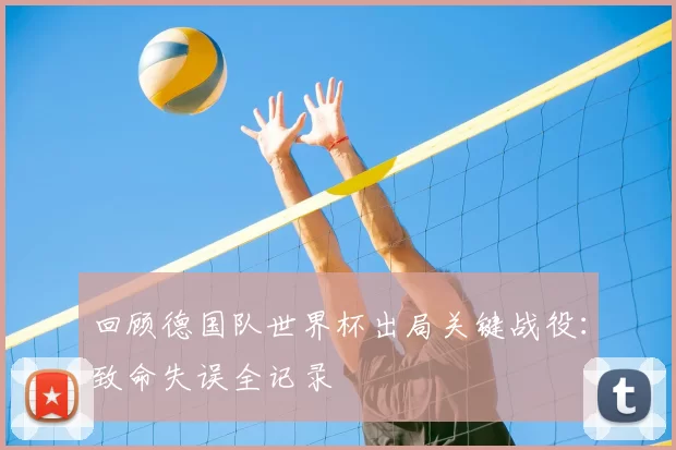 回顾德国队世界杯出局关键战役:致命失误全记录