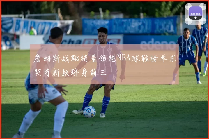 詹姆斯战靴销量领跑NBA球鞋榜单东契奇新款跻身前三