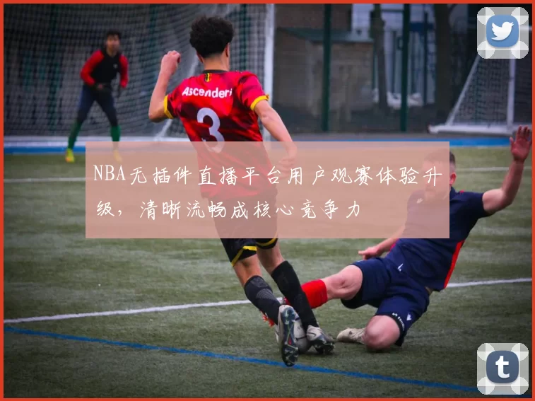 NBA无插件直播平台用户观赛体验升级，清晰流畅成核心竞争力