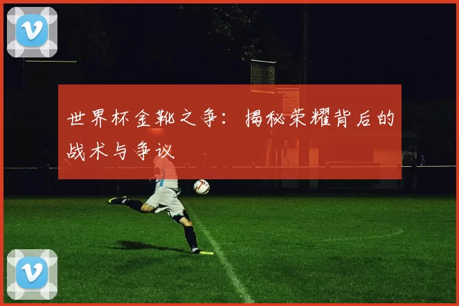 世界杯金靴之争:揭秘荣耀背后的战术与争议