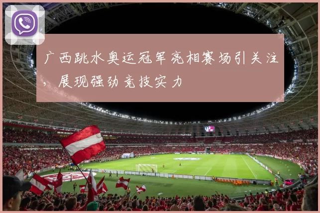 广西跳水奥运冠军亮相赛场引关注,展现强劲竞技实力