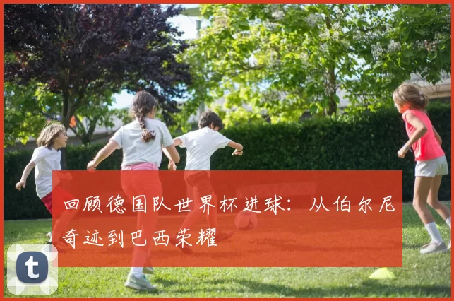 回顾德国队世界杯进球：从伯尔尼奇迹到巴西荣耀