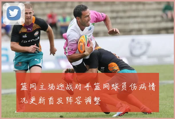 篮网主场迎战对手篮网球员伤病情况更新首发阵容调整