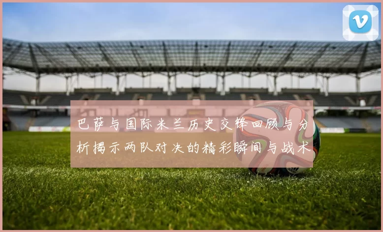 巴萨与国际米兰历史交锋回顾与分析揭示两队对决的精彩瞬间与战术演变